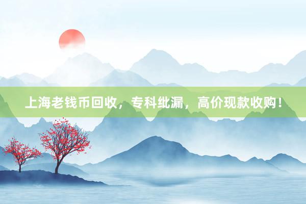 上海老钱币回收，专科纰漏，高价现款收购！